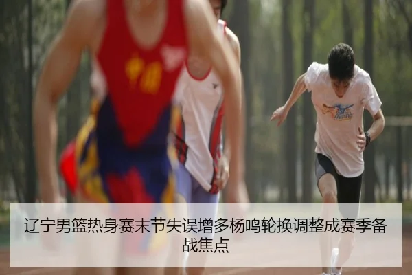 辽宁男篮热身赛末节失误增多杨鸣轮换调整成赛季备战焦点