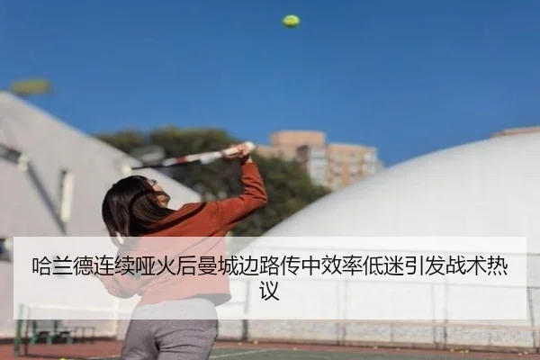 哈兰德连续哑火后曼城边路传中效率低迷引发战术热议